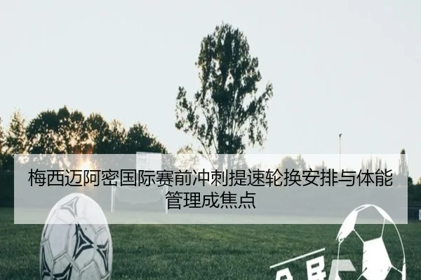 梅西迈阿密国际赛前冲刺提速轮换安排与体能管理成焦点